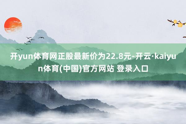 开yun体育网正股最新价为22.8元-开云·kaiyun体育(中国)官方网站 登录入口