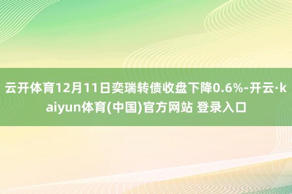 云开体育12月11日奕瑞转债收盘下降0.6%-开云·kaiyun体育(中国)官方网站 登录入口