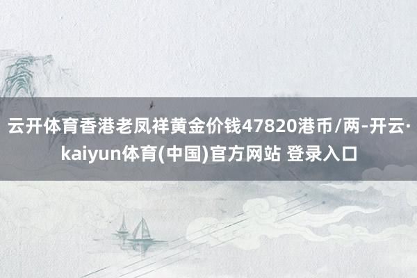 云开体育香港老凤祥黄金价钱47820港币/两-开云·kaiyun体育(中国)官方网站 登录入口