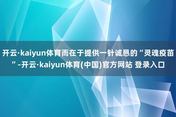 开云·kaiyun体育而在于提供一针诚恳的“灵魂疫苗”-开云·kaiyun体育(中国)官方网站 登录入口