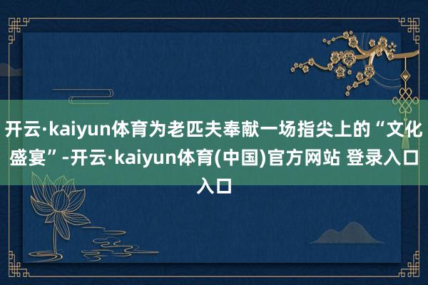 开云·kaiyun体育为老匹夫奉献一场指尖上的“文化盛宴”-开云·kaiyun体育(中国)官方网站 登录入口