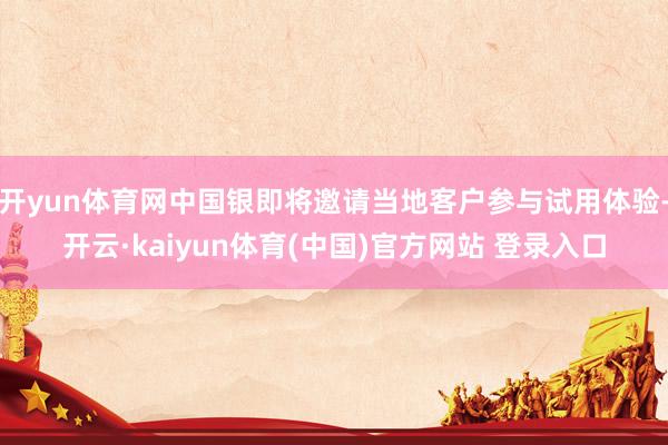 开yun体育网中国银即将邀请当地客户参与试用体验-开云·kaiyun体育(中国)官方网站 登录入口