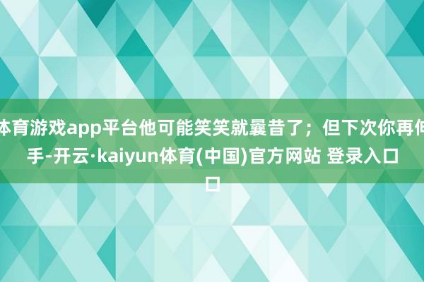 体育游戏app平台他可能笑笑就曩昔了;但下次你再伸手-开云·kaiyun体育(中国)官方网站 登录入口