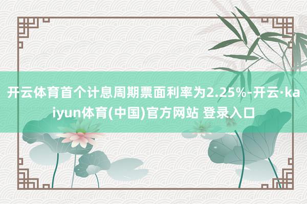 开云体育首个计息周期票面利率为2.25%-开云·kaiyun体育(中国)官方网站 登录入口
