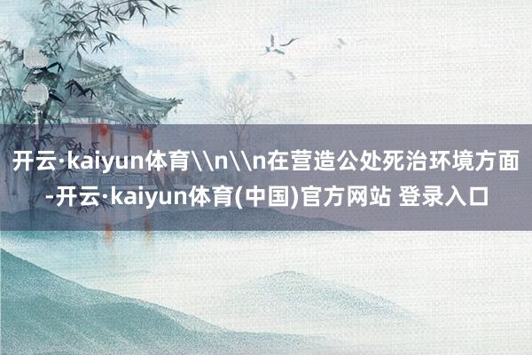 开云·kaiyun体育\n\n在营造公处死治环境方面-开云·kaiyun体育(中国)官方网站 登录入口
