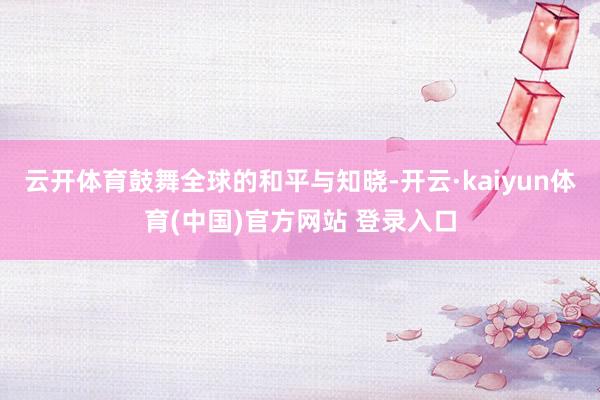 云开体育鼓舞全球的和平与知晓-开云·kaiyun体育(中国)官方网站 登录入口