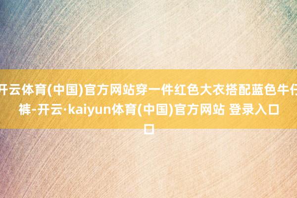 开云体育(中国)官方网站穿一件红色大衣搭配蓝色牛仔裤-开云·kaiyun体育(中国)官方网站 登录入口